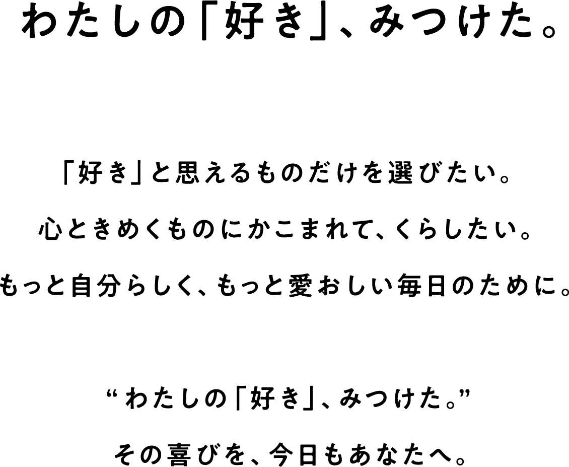 わたしの「好き」、みつけた。「好き」と思えるものだけを選びたい。心ときめくものにかこまれて、くらしたい。もっと自分らしく、もっと愛おしい毎日のために。“わたしの「好き」、みつけた。”その喜びを、今日もあなたへ。